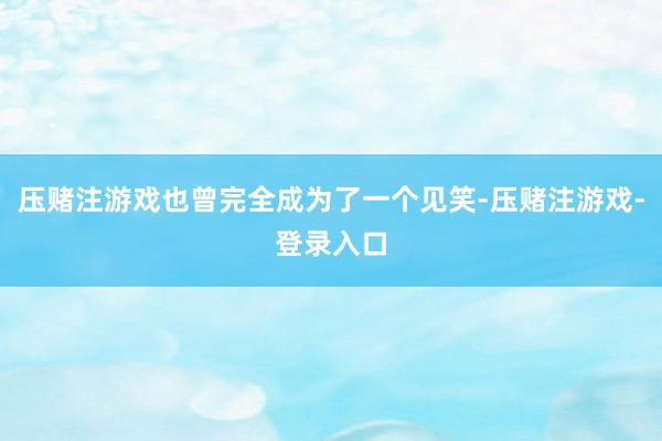 压赌注游戏也曾完全成为了一个见笑-压赌注游戏-登录入口