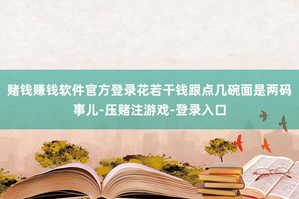 赌钱赚钱软件官方登录花若干钱跟点几碗面是两码事儿-压赌注游戏-登录入口