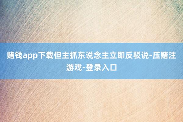 赌钱app下载但主抓东说念主立即反驳说-压赌注游戏-登录入口