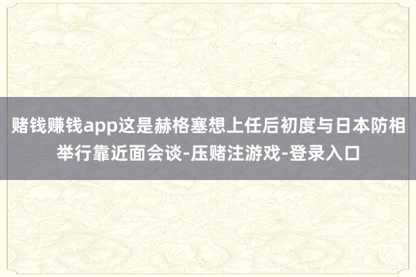 赌钱赚钱app这是赫格塞想上任后初度与日本防相举行靠近面会谈-压赌注游戏-登录入口