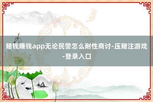 赌钱赚钱app无论民警怎么耐性商讨-压赌注游戏-登录入口