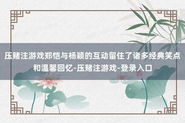 压赌注游戏郑恺与杨颖的互动留住了诸多经典笑点和温馨回忆-压赌注游戏-登录入口