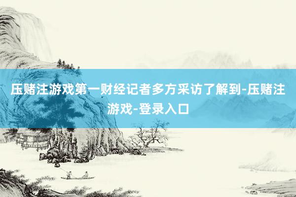 压赌注游戏第一财经记者多方采访了解到-压赌注游戏-登录入口