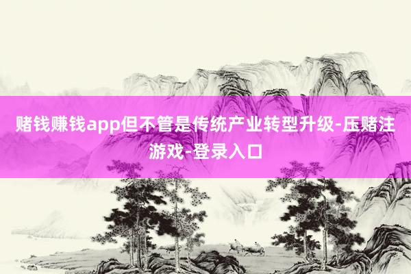 赌钱赚钱app但不管是传统产业转型升级-压赌注游戏-登录入口