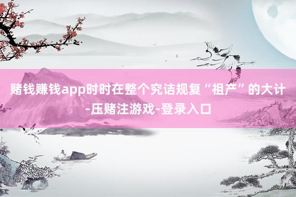赌钱赚钱app时时在整个究诘规复“祖产”的大计-压赌注游戏-登录入口