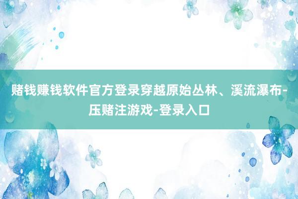 赌钱赚钱软件官方登录穿越原始丛林、溪流瀑布-压赌注游戏-登录入口