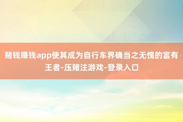 赌钱赚钱app使其成为自行车界确当之无愧的富有王者-压赌注游戏-登录入口