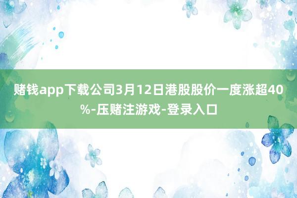 赌钱app下载公司3月12日港股股价一度涨超40%-压赌注游戏-登录入口