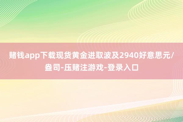 赌钱app下载现货黄金进取波及2940好意思元/盎司-压赌注游戏-登录入口