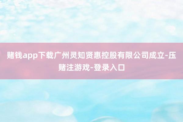 赌钱app下载广州灵知贤惠控股有限公司成立-压赌注游戏-登录入口