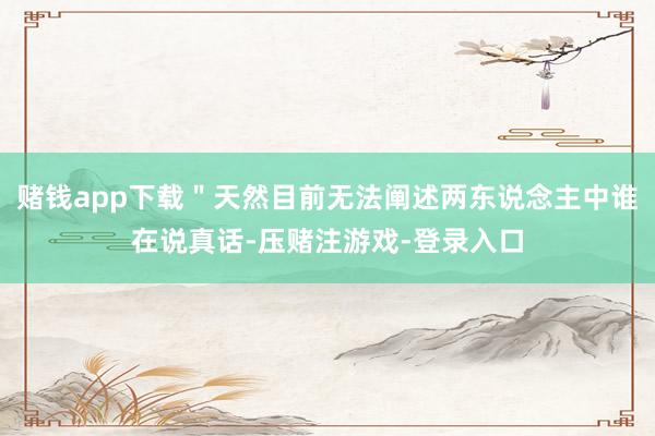 赌钱app下载＂天然目前无法阐述两东说念主中谁在说真话-压赌注游戏-登录入口