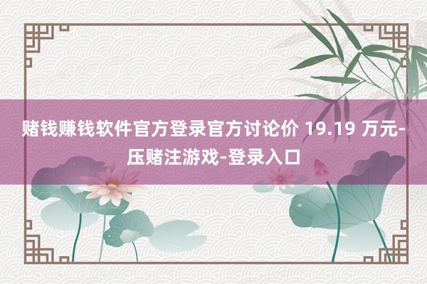 赌钱赚钱软件官方登录官方讨论价 19.19 万元-压赌注游戏-登录入口