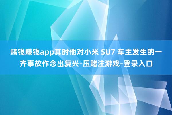 赌钱赚钱app其时他对小米 SU7 车主发生的一齐事故作念出复兴-压赌注游戏-登录入口