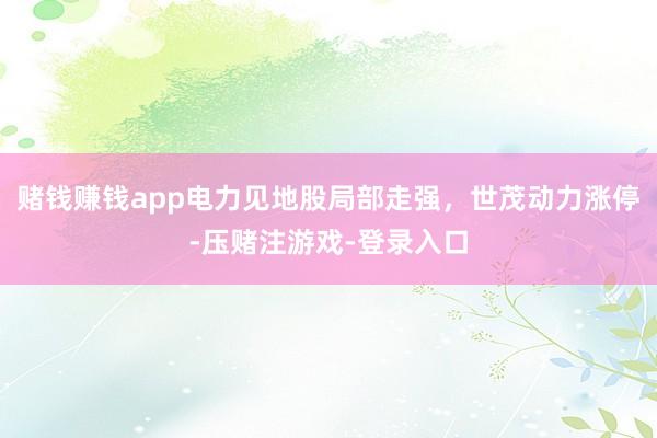 赌钱赚钱app电力见地股局部走强，世茂动力涨停-压赌注游戏-登录入口