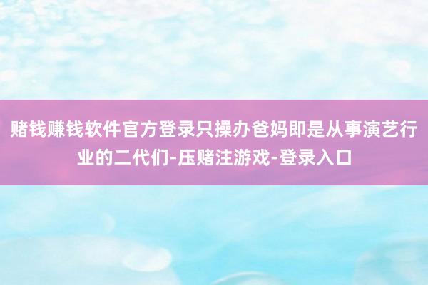 赌钱赚钱软件官方登录只操办爸妈即是从事演艺行业的二代们-压赌注游戏-登录入口