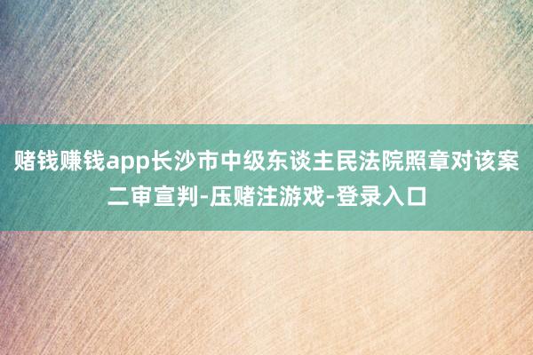 赌钱赚钱app长沙市中级东谈主民法院照章对该案二审宣判-压赌注游戏-登录入口