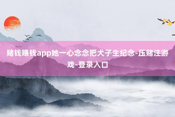 赌钱赚钱app她一心念念把犬子生纪念-压赌注游戏-登录入口
