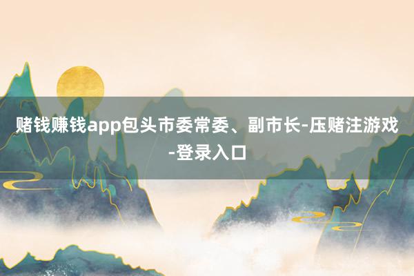 赌钱赚钱app包头市委常委、副市长-压赌注游戏-登录入口