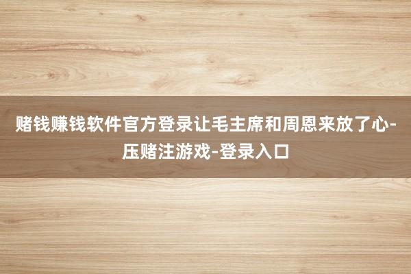 赌钱赚钱软件官方登录让毛主席和周恩来放了心-压赌注游戏-登录入口