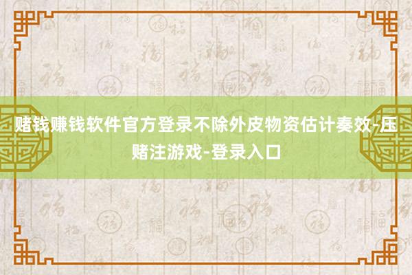 赌钱赚钱软件官方登录不除外皮物资估计奏效-压赌注游戏-登录入口