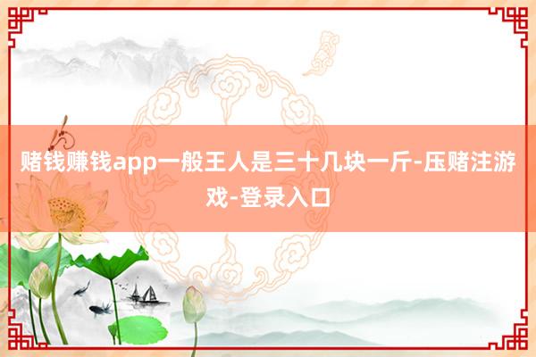 赌钱赚钱app一般王人是三十几块一斤-压赌注游戏-登录入口