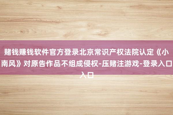 赌钱赚钱软件官方登录北京常识产权法院认定《小南风》对原告作品不组成侵权-压赌注游戏-登录入口