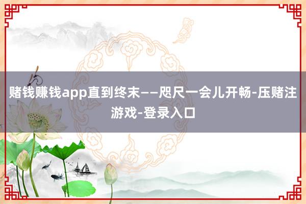 赌钱赚钱app直到终末——咫尺一会儿开畅-压赌注游戏-登录入口