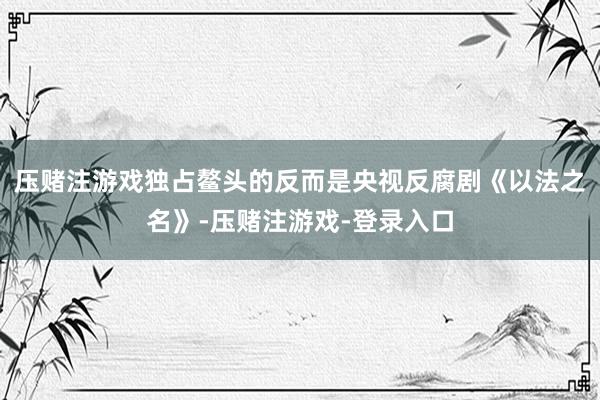 压赌注游戏独占鳌头的反而是央视反腐剧《以法之名》-压赌注游戏-登录入口