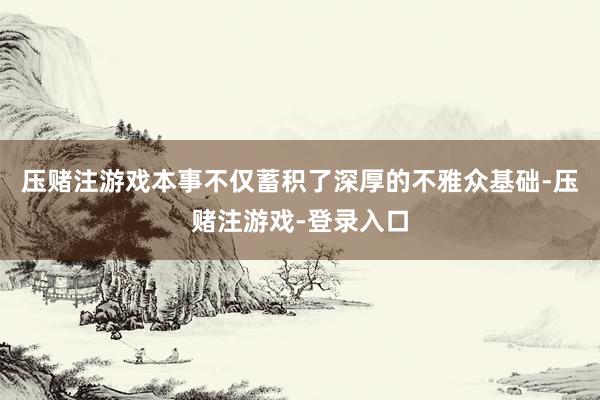 压赌注游戏本事不仅蓄积了深厚的不雅众基础-压赌注游戏-登录入口