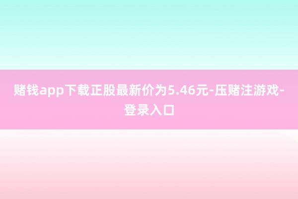赌钱app下载正股最新价为5.46元-压赌注游戏-登录入口