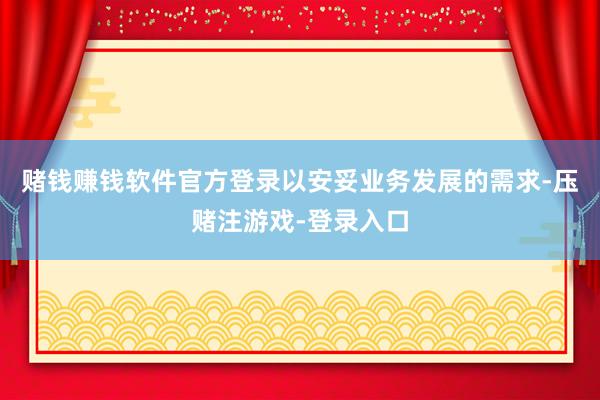 赌钱赚钱软件官方登录以安妥业务发展的需求-压赌注游戏-登录入口