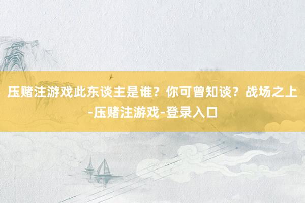压赌注游戏此东谈主是谁？你可曾知谈？战场之上-压赌注游戏-登录入口