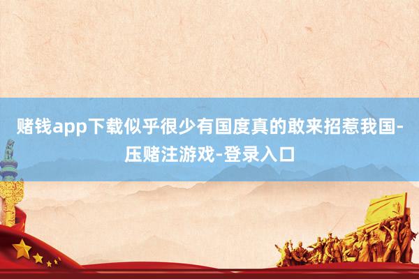 赌钱app下载似乎很少有国度真的敢来招惹我国-压赌注游戏-登录入口