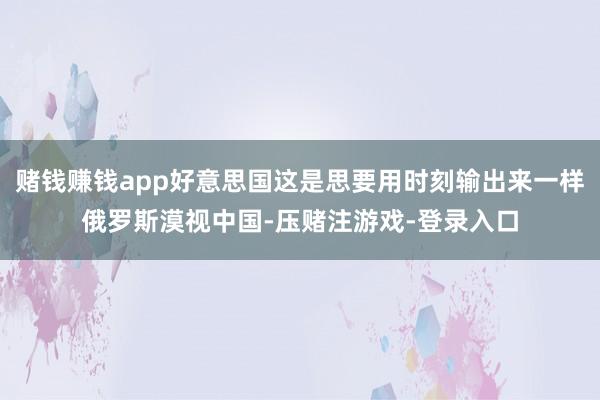 赌钱赚钱app好意思国这是思要用时刻输出来一样俄罗斯漠视中国-压赌注游戏-登录入口
