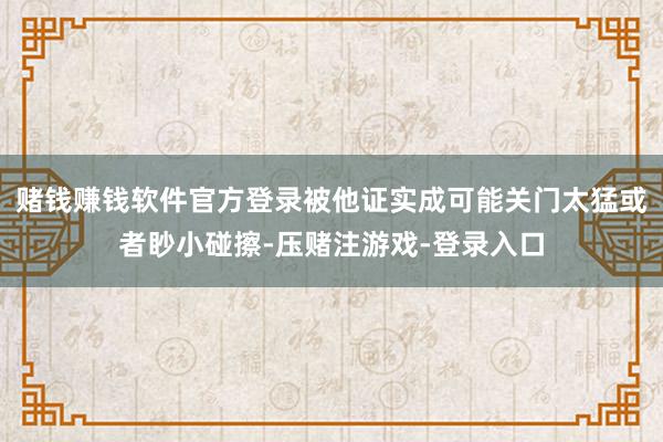 赌钱赚钱软件官方登录被他证实成可能关门太猛或者眇小碰擦-压赌注游戏-登录入口