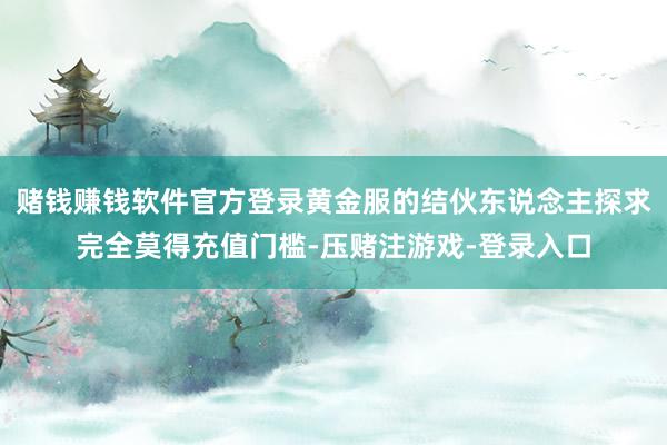 赌钱赚钱软件官方登录黄金服的结伙东说念主探求完全莫得充值门槛-压赌注游戏-登录入口
