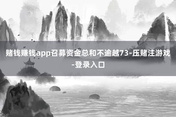 赌钱赚钱app召募资金总和不逾越73-压赌注游戏-登录入口
