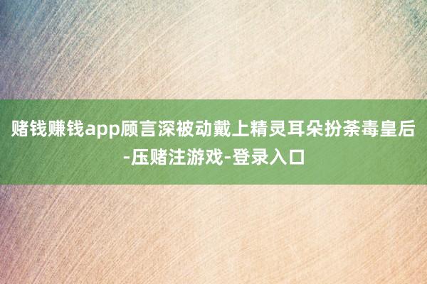 赌钱赚钱app顾言深被动戴上精灵耳朵扮荼毒皇后-压赌注游戏-登录入口