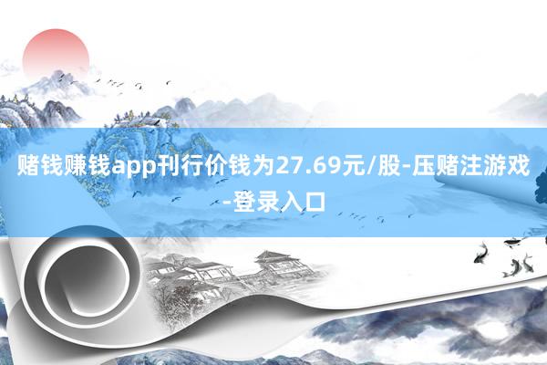 赌钱赚钱app刊行价钱为27.69元/股-压赌注游戏-登录入口