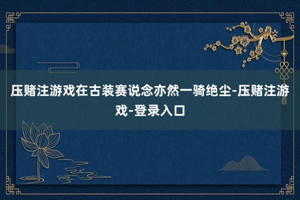 压赌注游戏在古装赛说念亦然一骑绝尘-压赌注游戏-登录入口