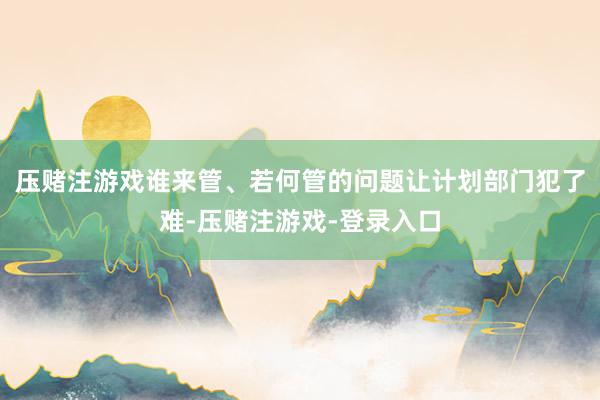压赌注游戏谁来管、若何管的问题让计划部门犯了难-压赌注游戏-登录入口