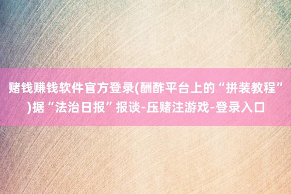 赌钱赚钱软件官方登录(酬酢平台上的“拼装教程”)据“法治日报”报谈-压赌注游戏-登录入口