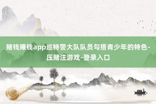 赌钱赚钱app巡特警大队队员勾搭青少年的特色-压赌注游戏-登录入口