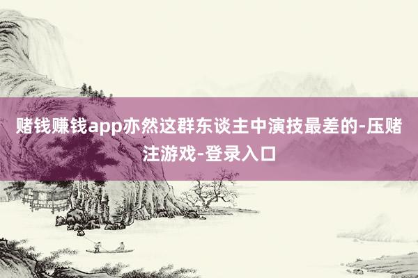 赌钱赚钱app亦然这群东谈主中演技最差的-压赌注游戏-登录入口