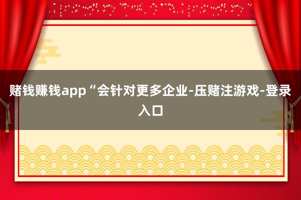 赌钱赚钱app　　“会针对更多企业-压赌注游戏-登录入口