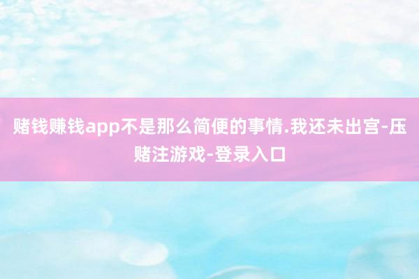 赌钱赚钱app不是那么简便的事情.我还未出宫-压赌注游戏-登录入口