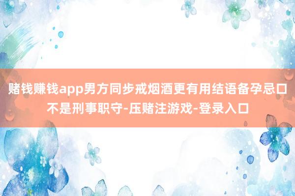 赌钱赚钱app男方同步戒烟酒更有用结语备孕忌口不是刑事职守-压赌注游戏-登录入口