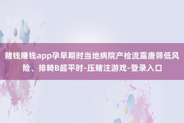 赌钱赚钱app孕早期时当地病院产检流露唐筛低风险、排畸B超平时-压赌注游戏-登录入口
