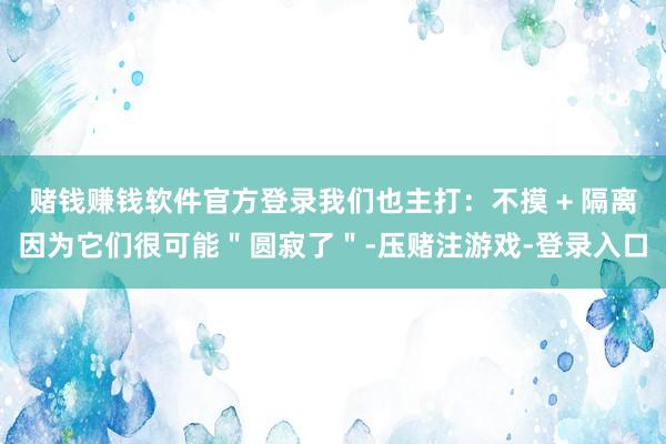 赌钱赚钱软件官方登录我们也主打：不摸 + 隔离因为它们很可能＂圆寂了＂-压赌注游戏-登录入口
