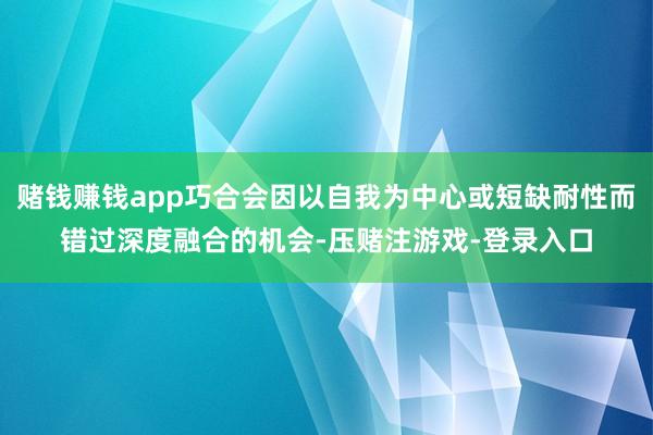 赌钱赚钱app巧合会因以自我为中心或短缺耐性而错过深度融合的机会-压赌注游戏-登录入口